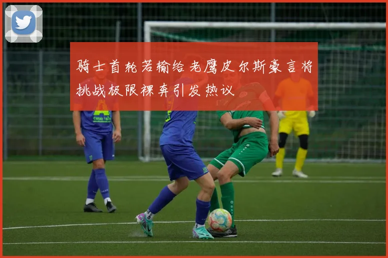 骑士首轮若输给老鹰皮尔斯豪言将挑战极限裸奔引发热议